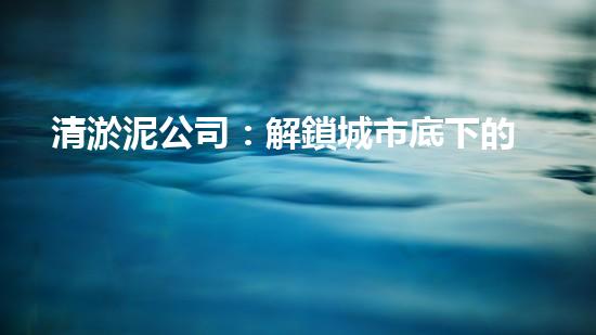 清淤泥公司：解鎖城市底下的秘密！